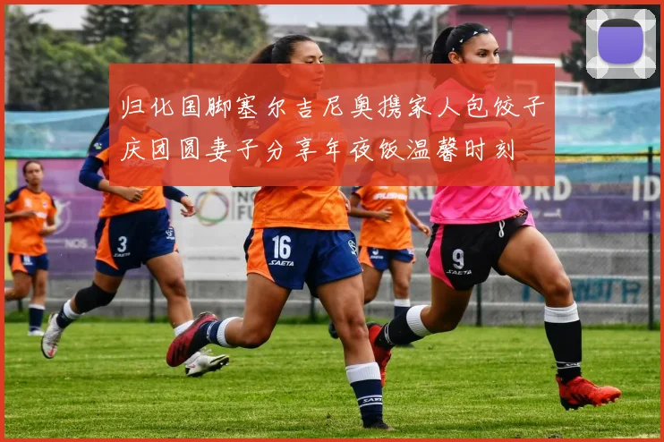 归化国脚塞尔吉尼奥携家人包饺子庆团圆妻子分享年夜饭温馨时刻