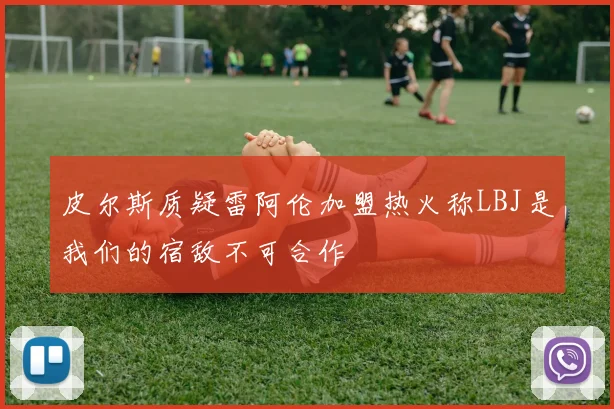 皮尔斯质疑雷阿伦加盟热火称LBJ是我们的宿敌不可合作