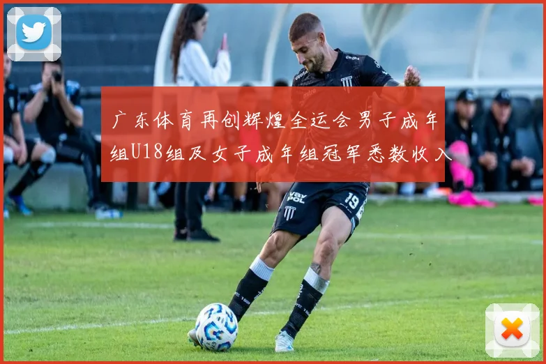 广东体育再创辉煌全运会男子成年组U18组及女子成年组冠军悉数收入囊中