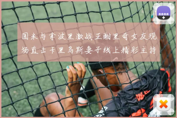 国米与拿波里激战正酣里奇女友现场直击卡里乌斯妻子线上精彩主持