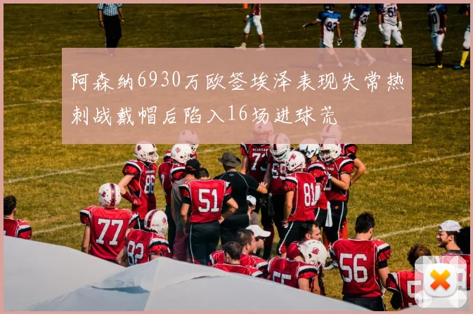阿森纳6930万欧签埃泽表现失常热刺战戴帽后陷入16场进球荒