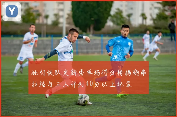 独行侠队史新秀单场得分榜揭晓弗拉格与三人并列40分以上纪录