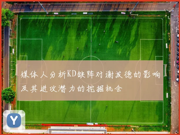媒体人分析KD缺阵对谢泼德的影响及其进攻潜力的挖掘机会
