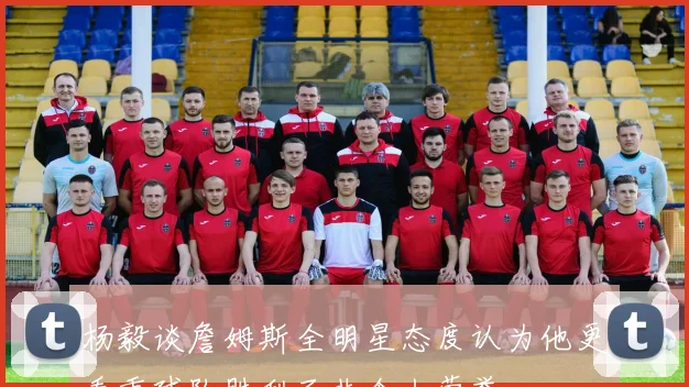 杨毅谈詹姆斯全明星态度认为他更看重球队胜利而非个人荣誉