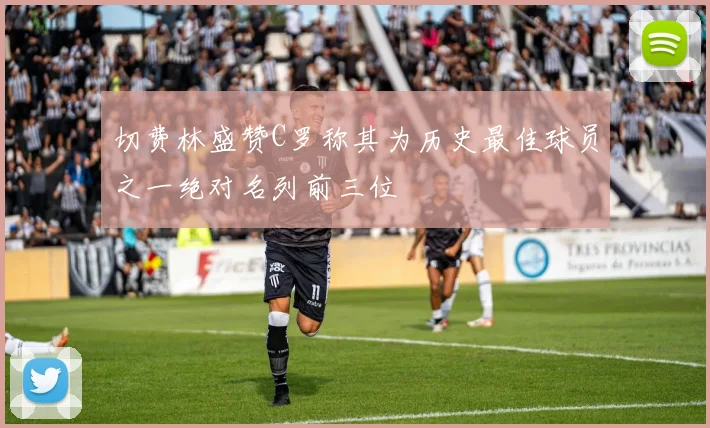 切费林盛赞C罗称其为历史最佳球员之一绝对名列前三位