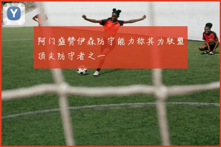 阿门盛赞伊森防守能力称其为联盟顶尖防守者之一