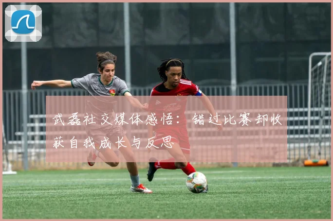 武磊社交媒体感悟：错过比赛却收获自我成长与反思