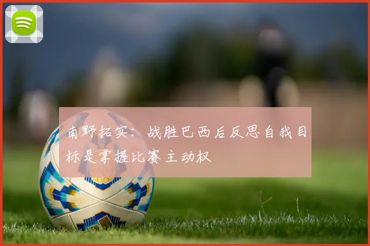 南野拓实：战胜巴西后反思自我目标是掌握比赛主动权