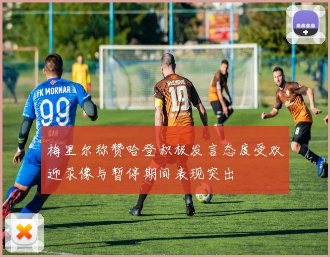 梅里尔称赞哈登积极发言态度受欢迎录像与暂停期间表现突出
