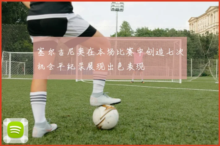 塞尔吉尼奥在本场比赛中创造七次机会平纪录展现出色表现