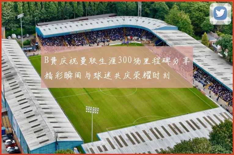 B费庆祝曼联生涯300场里程碑分享精彩瞬间与球迷共庆荣耀时刻