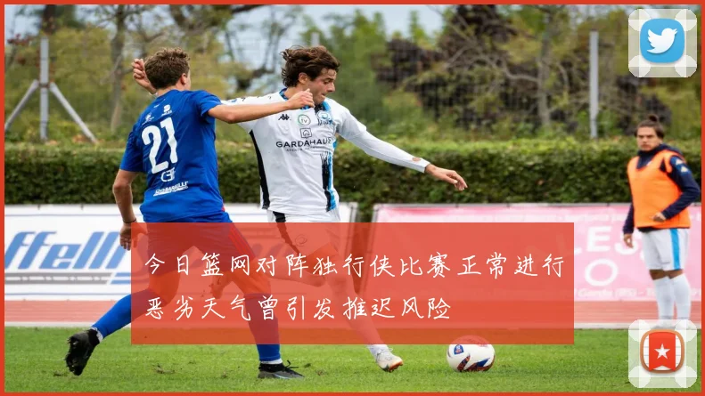 今日篮网对阵独行侠比赛正常进行恶劣天气曾引发推迟风险