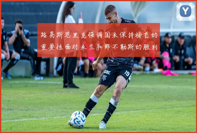 路易斯恩里克强调国米保持榜首的重要性面对米兰和那不勒斯的胜利