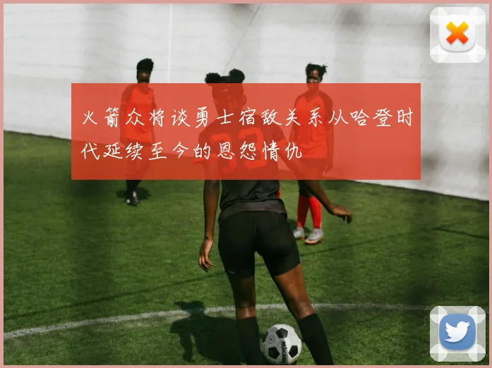 火箭众将谈勇士宿敌关系从哈登时代延续至今的恩怨情仇