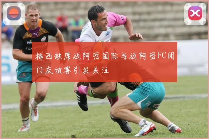 梅西缺席迈阿密国际与迈阿密FC闭门友谊赛引发关注