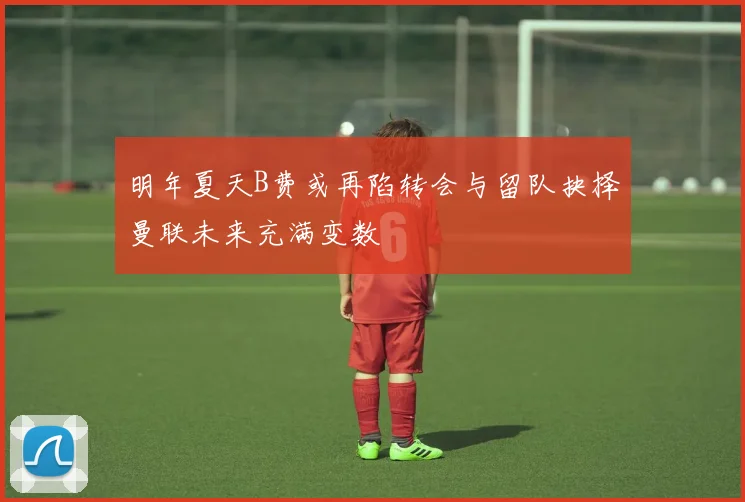 明年夏天B费或再陷转会与留队抉择曼联未来充满变数