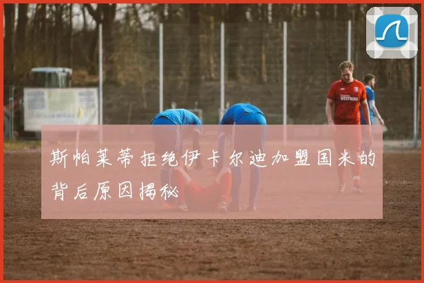 斯帕莱蒂拒绝伊卡尔迪加盟国米的背后原因揭秘