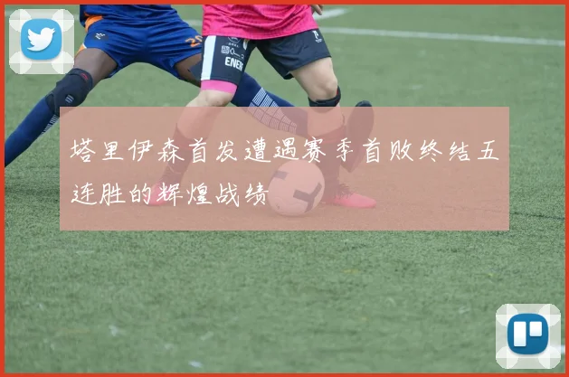 塔里伊森首发遭遇赛季首败终结五连胜的辉煌战绩