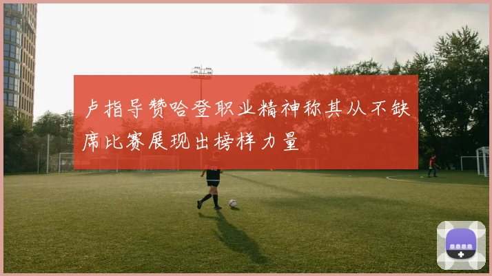 卢指导赞哈登职业精神称其从不缺席比赛展现出榜样力量