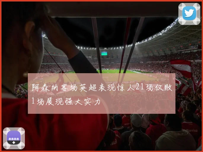 阿森纳客场英超表现惊人21场仅败1场展现强大实力