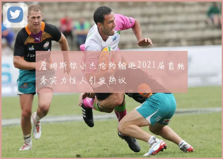 詹姆斯称小杰伦约翰逊2021届首轮秀实力惊人引发热议