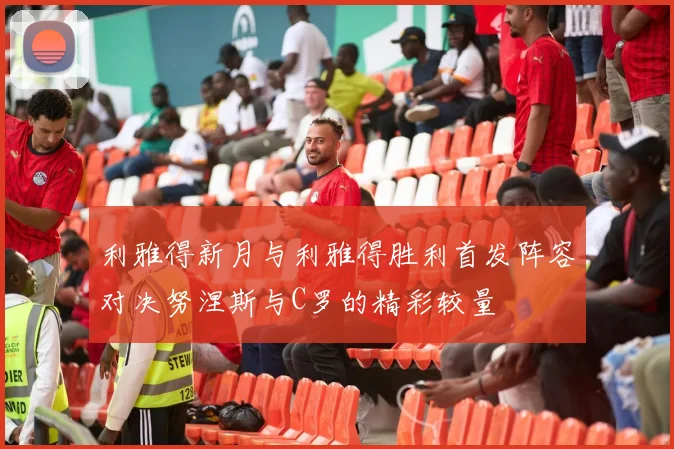 利雅得新月与利雅得胜利首发阵容对决努涅斯与C罗的精彩较量